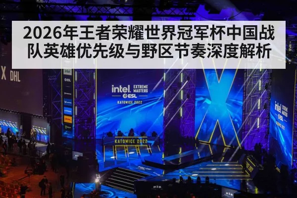 2026年王者荣耀世界冠军杯中国战队英雄优先级与野区节奏深度解析 - jiuyou